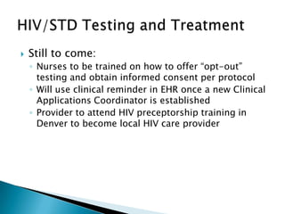    Still to come:
    ◦ Nurses to be trained on how to offer “opt-out”
      testing and obtain informed consent per protocol
    ◦ Will use clinical reminder in EHR once a new Clinical
      Applications Coordinator is established
    ◦ Provider to attend HIV preceptorship training in
      Denver to become local HIV care provider
 
