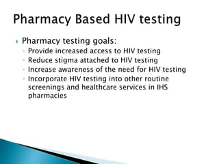    Pharmacy testing goals:
    ◦   Provide increased access to HIV testing
    ◦   Reduce stigma attached to HIV testing
    ◦   Increase awareness of the need for HIV testing
    ◦   Incorporate HIV testing into other routine
        screenings and healthcare services in IHS
        pharmacies
 