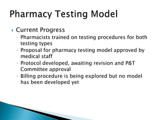    Current Progress
    ◦ Pharmacists trained on testing procedures for both
      testing types
    ◦ Proposal for pharmacy testing model approved by
      medical staff
    ◦ Protocol developed, awaiting revision and P&T
      Committee approval
    ◦ Billing procedure is being explored but no model
      has been developed yet
 