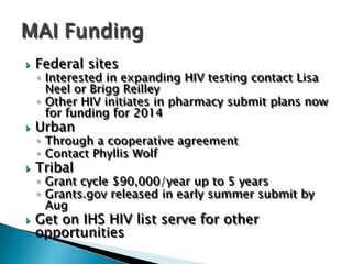    Federal sites
    ◦ Interested in expanding HIV testing contact Lisa
      Neel or Brigg Reilley
    ◦ Other HIV initiates in pharmacy submit plans now
      for funding for 2014
   Urban
    ◦ Through a cooperative agreement
    ◦ Contact Phyllis Wolf
   Tribal
    ◦ Grant cycle $90,000/year up to 5 years
    ◦ Grants.gov released in early summer submit by
      Aug
   Get on IHS HIV list serve for other
    opportunities
 
