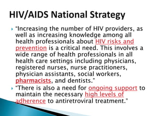    “Increasing the number of HIV providers, as
    well as increasing knowledge among all
    health professionals about HIV risks and
    prevention is a critical need. This involves a
    wide range of health professionals in all
    health care settings including physicians,
    registered nurses, nurse practitioners,
    physician assistants, social workers,
    pharmacists, and dentists.”
   “There is also a need for ongoing support to
    maintain the necessary high levels of
    adherence to antiretroviral treatment.”
 