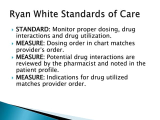    STANDARD: Monitor proper dosing, drug
    interactions and drug utilization.
   MEASURE: Dosing order in chart matches
    provider’s order.
   MEASURE: Potential drug interactions are
    reviewed by the pharmacist and noted in the
    patient profile.
   MEASURE: Indications for drug utilized
    matches provider order.
 