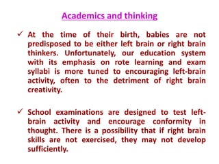 Academics and thinking
 At the time of their birth, babies are not
predisposed to be either left brain or right brain
thinkers. Unfortunately, our education system
with its emphasis on rote learning and exam
syllabi is more tuned to encouraging left-brain
activity, often to the detriment of right brain
creativity.
 School examinations are designed to test left-
brain activity and encourage conformity in
thought. There is a possibility that if right brain
skills are not exercised, they may not develop
sufficiently.
 