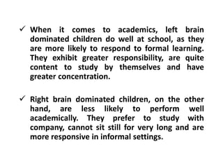  When it comes to academics, left brain
dominated children do well at school, as they
are more likely to respond to formal learning.
They exhibit greater responsibility, are quite
content to study by themselves and have
greater concentration.
 Right brain dominated children, on the other
hand, are less likely to perform well
academically. They prefer to study with
company, cannot sit still for very long and are
more responsive in informal settings.
 