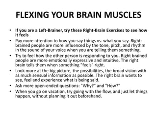 FLEXING YOUR BRAIN MUSCLES
• If you are a Left-Brainer, try these Right-Brain Exercises to see how
it feels
• Pay more attention to how you say things vs. what you say. Right-
brained people are more influenced by the tone, pitch, and rhythm
in the sound of your voice when you are telling them something.
• Try to feel how the other person is responding to you. Right brained
people are more emotionally expressive and intuitive. The right
brain tells them when something "feels" right.
• Look more at the big picture, the possibilities, the broad vision with
as much sensual information as possible. The right brain wants to
see, feel and experience what is being said.
• Ask more open-ended questions: "Why?" and "How?"
• When you go on vacation, try going with the flow, and just let things
happen, without planning it out beforehand.
 