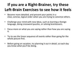 If you are a Right-Brainer, try these
Left-Brain Exercises to see how it feels
• Become more detailed, and present your points in a
clear, concise, logical order when you are trying to convince others.
• Challenge your mind with new ideas, such as learning a foreign
language, doing crossword puzzles, or solving brainteasers.
• Focus more on what you are saying rather than how you are saying
it.
• Try to see the linear sequence of events rather than going for the
whole picture first.
• Before going on vacation, try planning it out in detail, so each day
you know what you'll be doing.
 