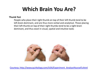 Which Brain You Are?
Thumb Test
People who place their right thumb on top of their left thumb tend to be
left-brain dominant, and are thus more verbal and analytical. Those placing
their left thumb on top of their right thumbs tend to be a right-brain
dominant, and thus excel in visual, spatial and intuitive tasks
Courtesy: http://www.quirkology.com/USA/Experiment_AnalyseYourself.shtml
 