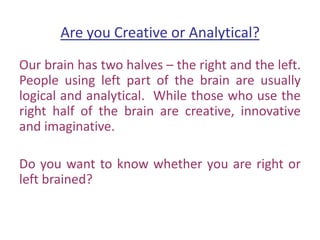 Are you Creative or Analytical?
Our brain has two halves – the right and the left.
People using left part of the brain are usually
logical and analytical. While those who use the
right half of the brain are creative, innovative
and imaginative.
Do you want to know whether you are right or
left brained?
 