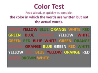 Color Test
Read aloud, as quickly as possible,
the color in which the words are written but not
the actual words.
GREEN YELLOW BLUE ORANGE WHITE RED
GREEN BLUE ORANGE YELLOW WHITE
GREEN RED BLUE WHITE GREEN ORANGE
YELLOW ORANGE BLUE GREEN RED WHITE
YELLOW RED BLUE YELLOW ORANGE RED
WHITE BROWN WHITE
 
