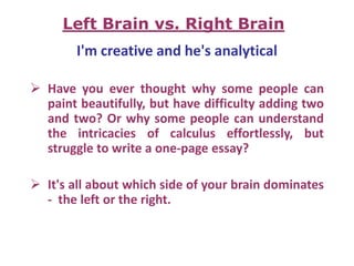I'm creative and he's analytical
 Have you ever thought why some people can
paint beautifully, but have difficulty adding two
and two? Or why some people can understand
the intricacies of calculus effortlessly, but
struggle to write a one-page essay?
 It's all about which side of your brain dominates
- the left or the right.
Left Brain vs. Right Brain
 
