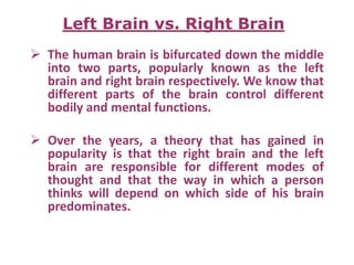  The human brain is bifurcated down the middle
into two parts, popularly known as the left
brain and right brain respectively. We know that
different parts of the brain control different
bodily and mental functions.
 Over the years, a theory that has gained in
popularity is that the right brain and the left
brain are responsible for different modes of
thought and that the way in which a person
thinks will depend on which side of his brain
predominates.
Left Brain vs. Right Brain
 