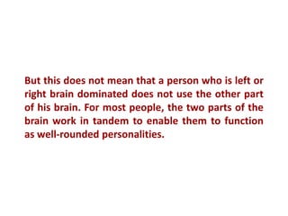 But this does not mean that a person who is left or
right brain dominated does not use the other part
of his brain. For most people, the two parts of the
brain work in tandem to enable them to function
as well-rounded personalities.
 
