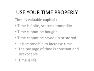 USE YOUR TIME PROPERLY
Time is valuable capital :
• Time is finite, scarce commodity
• Time cannot be bought
• Time cannot be saved up or stored
• It is impossible to increase time
• The passage of time is constant and
irrevocable
• Time is life
 