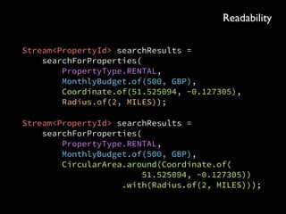 Stream<PropertyId> searchResults = 
searchForProperties( 
PropertyType.RENTAL, 
MonthlyBudget.of(500, GBP), 
Coordinate.of(51.525094, -0.127305), 
Radius.of(2, MILES));
Stream<PropertyId> searchResults = 
searchForProperties( 
PropertyType.RENTAL, 
MonthlyBudget.of(500, GBP), 
CircularArea.around(Coordinate.of( 
51.525094, -0.127305)) 
.with(Radius.of(2, MILES)));
Readability
 