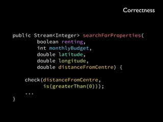 public SearchQuery<PropertyId> searchForProperties( 
PurchasingType purchasingType, Budget budget, Area area)
{ 
Area rectangle = area.asRectangle(); 
return connection 
.query(“SELECT * FROM property” 
+ “ WHERE purchasing_type = ?” 
+ “ AND budget <= ?” 
+ “ AND longitude BETWEEN ? AND ?” 
+ “ AND latitude BETWEEN ? AND ?”, 
purchasingType.name(), budget.inGBP(), 
rectangle.minX(), rectangle.maxX(), 
rectangle.minY(), rectangle.maxY()) 
.filter(row -> 
area.contains(row.getDouble(“latitude”), 
row.getDouble(“longitude”))) 
.map(row -> new PropertyId(row.getInt(“id”))); 
}
Flexibility
 