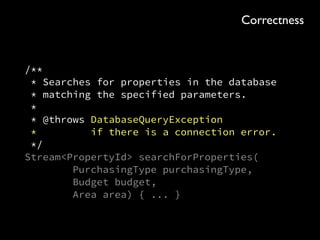 public SearchQuery<PropertyId> searchForProperties( 
PurchasingType purchasingType, Budget budget, Area area)
{ 
Area rectangle = area.asRectangle(); 
return connection 
.query(select().from(“property”) 
.where(eq(“purchasing_type”, purchasingType.name())) 
.and(lte(“budget”, budget.inGBP())) 
.and(gte(“longitude”, rectangle.minX())) 
.and(lte(“longitude”, rectangle.maxX())) 
.and(gte(“latitude”, rectangle.minY())) 
.and(lte(“latitude”, rectangle.maxY()))) 
.filter(row -> 
area.contains(row.getDouble(“latitude”), 
row.getDouble(“longitude”))) 
.map(row -> new PropertyId( 
row.getUUID(“id”), 
row.getInt(“human_representation”))); 
}
Flexibility
 