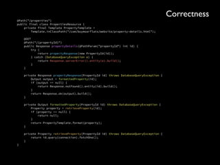 public Stream<Integer> searchForProperties( 
boolean renting, 
int monthlyBudget, 
double latitude, 
double longitude, 
double distanceFromCentre) { 
 
if (distanceFromCentre <= 0) { 
throw new IllegalArgumentException( 
“The distance from centre must be positive.” 
+ “ The value was ” + distanceFromCentre); 
} 
... 
}
Correctness
 