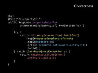 @Path("/properties") 
public final class PropertiesResource { 
private final Template PropertyTemplate = 
Template.inClassPath("/com/buymoarflats/website/property-details.html"); 
 
@GET 
@Path("/{propertyId}") 
public Response propertyDetails(@PathParam("propertyId") int id) { 
try { 
return propertyResponse( 
id, formattedProperty(retrieveProperty(id))); 
} catch (DatabaseQueryException e) { 
return Response.serverError().entity(e).build(); 
} 
} 
 
private Response propertyResponse(PropertyId id, Output output) { 
if (output == null) { 
return Response.notFound().entity(id).build(); 
} 
return Response.ok(output).build(); 
} 
 
private Output formattedProperty(Property property) { 
if (property == null) { 
return null; 
} 
return PropertyTemplate.format(property); 
} 
 
private Property retrieveProperty(PropertyId id) 
throws DatabaseQueryException { 
return id.query(connection).fetchOne(); 
} 
}
Correctness
 