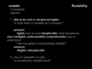 Readabilityreadable 
/ˈriːdəb(ə)l/ 
adjective
1. able to be read or deciphered; legible. 
“a code which is readable by a computer” 
 
synonyms: 
legible, easy to read, decipherable, easily deciphered,
clear, intelligible, understandable, comprehensible, easy to
understand 
“the inscription is still perfectly readable” 
antonyms: 
illegible, indecipherable 
 
2. easy or enjoyable to read. 
“a marvellously readable book”
 