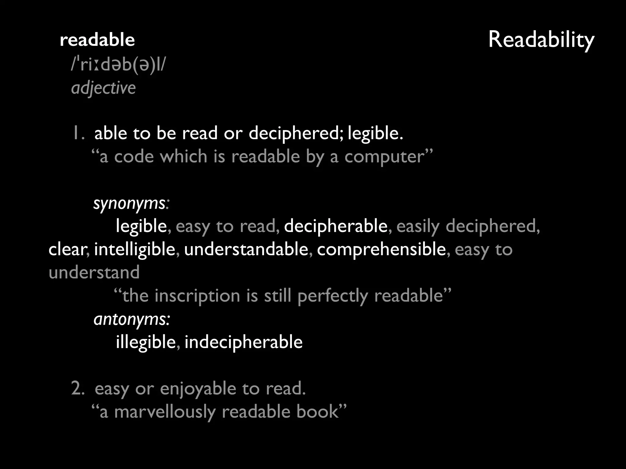 Readabilityreadable 
/ˈriːdəb(ə)l/ 
adjective
1. able to be read or deciphered; legible. 
“a code which is readable by a computer” 
 
synonyms: 
legible, easy to read, decipherable, easily deciphered,
clear, intelligible, understandable, comprehensible, easy to
understand 
“the inscription is still perfectly readable” 
antonyms: 
illegible, indecipherable 
 
2. easy or enjoyable to read. 
“a marvellously readable book”
 