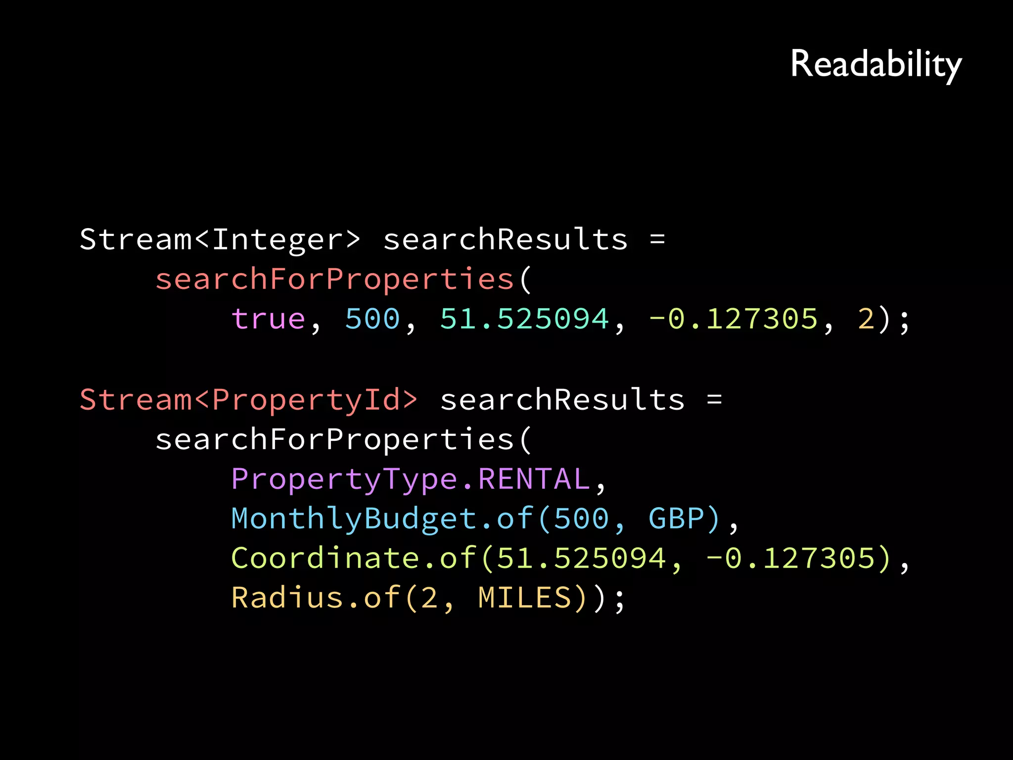 Stream<Integer> searchResults = 
searchForProperties( 
true, 500, 51.525094, -0.127305, 2);
Stream<PropertyId> searchResults = 
searchForProperties( 
PropertyType.RENTAL, 
MonthlyBudget.of(500, GBP), 
Coordinate.of(51.525094, -0.127305), 
Radius.of(2, MILES));
Readability
 