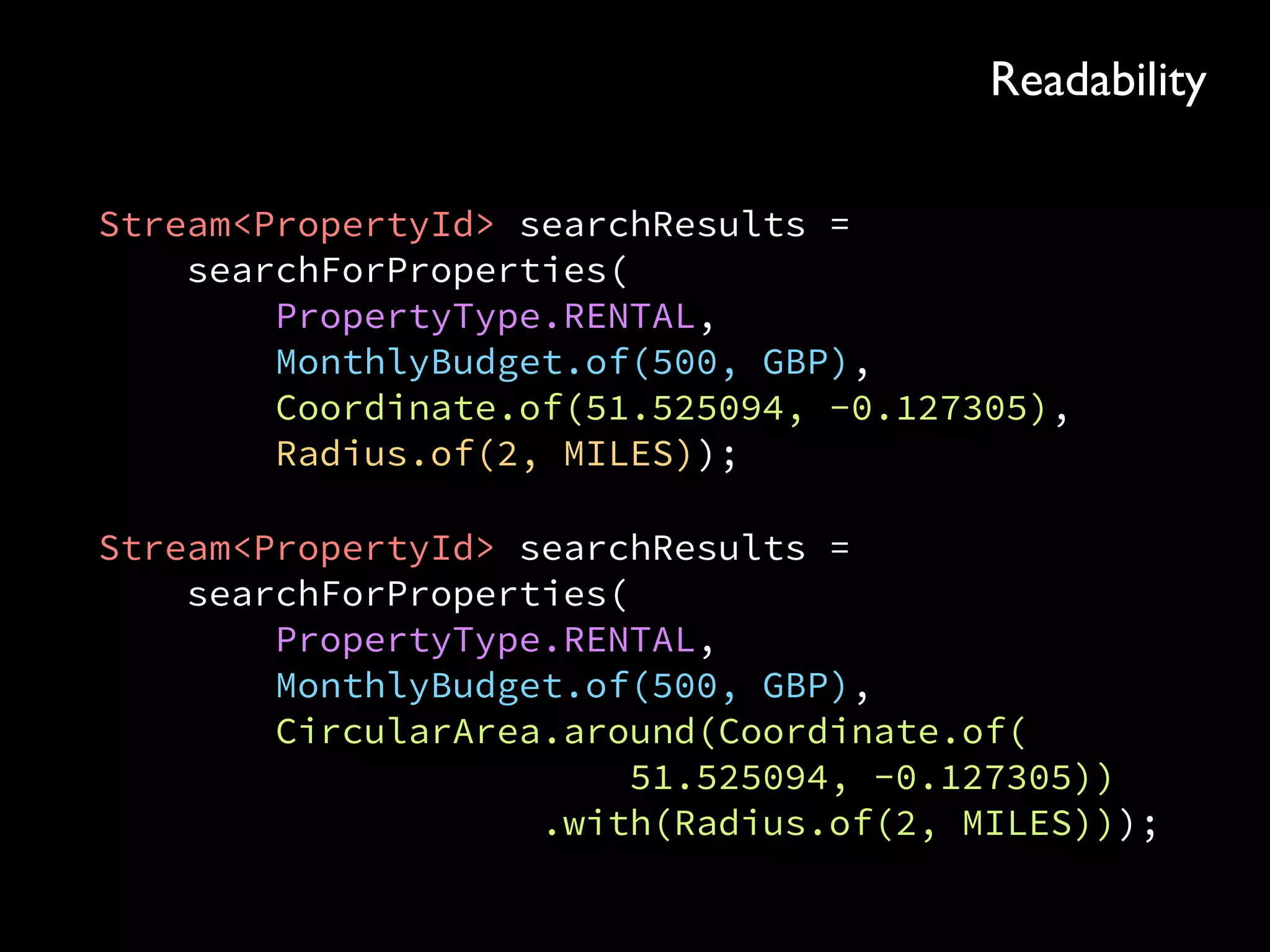 Stream<PropertyId> searchResults = 
searchForProperties( 
PropertyType.RENTAL, 
MonthlyBudget.of(500, GBP), 
Coordinate.of(51.525094, -0.127305), 
Radius.of(2, MILES));
Stream<PropertyId> searchResults = 
searchForProperties( 
PropertyType.RENTAL, 
MonthlyBudget.of(500, GBP), 
CircularArea.around(Coordinate.of( 
51.525094, -0.127305)) 
.with(Radius.of(2, MILES)));
Readability
 