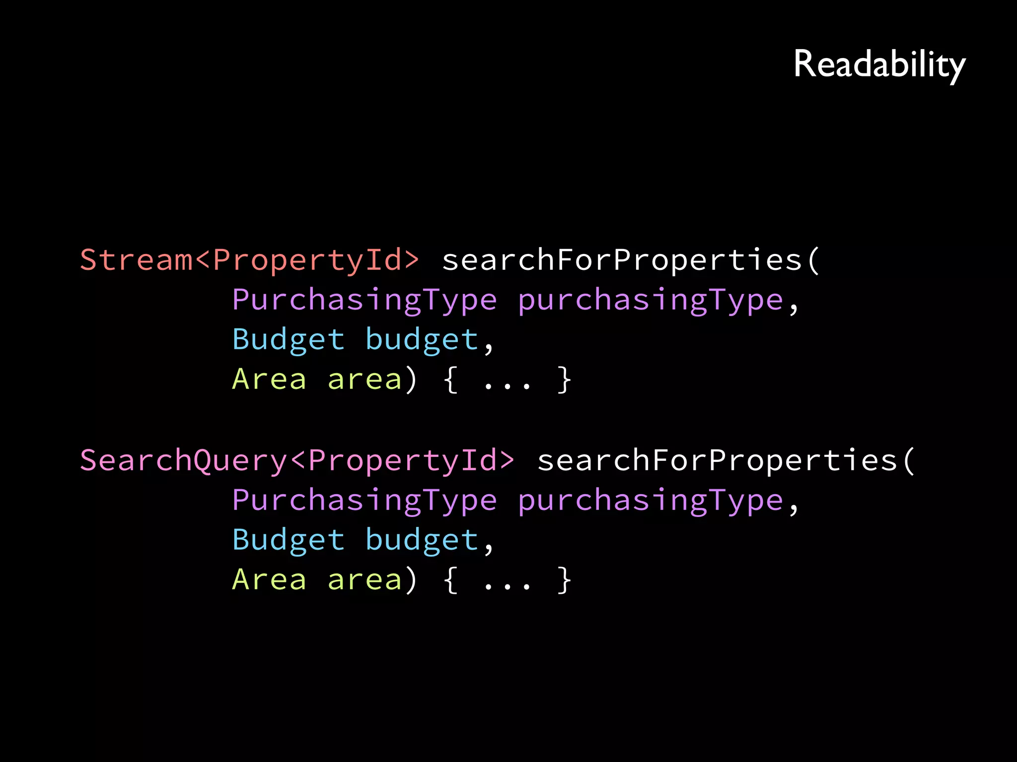 Stream<PropertyId> searchForProperties( 
PurchasingType purchasingType, 
Budget budget, 
Area area) { ... }
SearchQuery<PropertyId> searchForProperties( 
PurchasingType purchasingType, 
Budget budget, 
Area area) { ... }
Readability
 