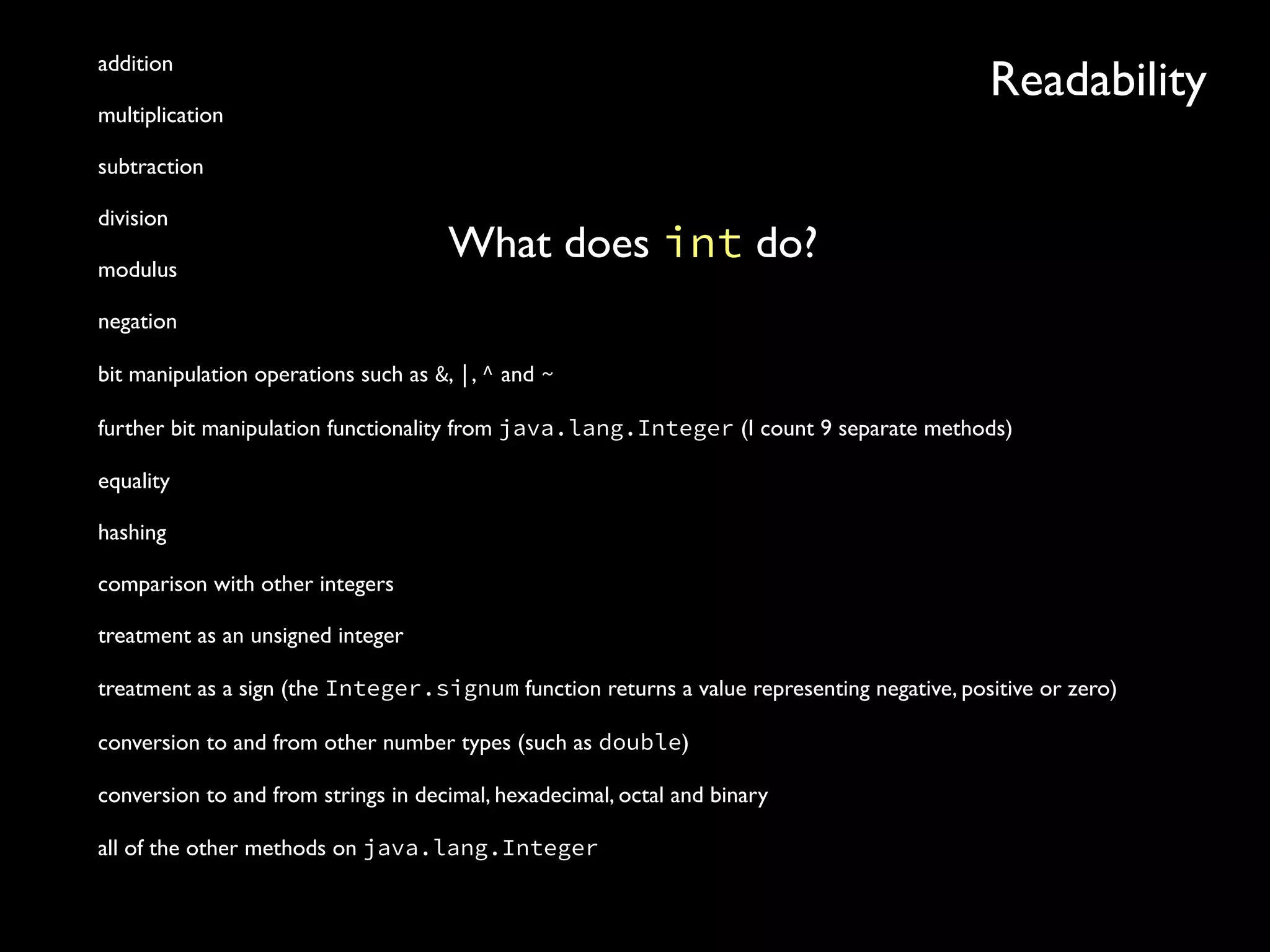 Readabilityaddition
multiplication
subtraction
division
modulus
negation
bit manipulation operations such as &, |, ^ and ~
further bit manipulation functionality from java.lang.Integer (I count 9 separate methods)
equality
hashing
comparison with other integers
treatment as an unsigned integer
treatment as a sign (the Integer.signum function returns a value representing negative, positive or zero)
conversion to and from other number types (such as double)
conversion to and from strings in decimal, hexadecimal, octal and binary
all of the other methods on java.lang.Integer
What does int do?
 