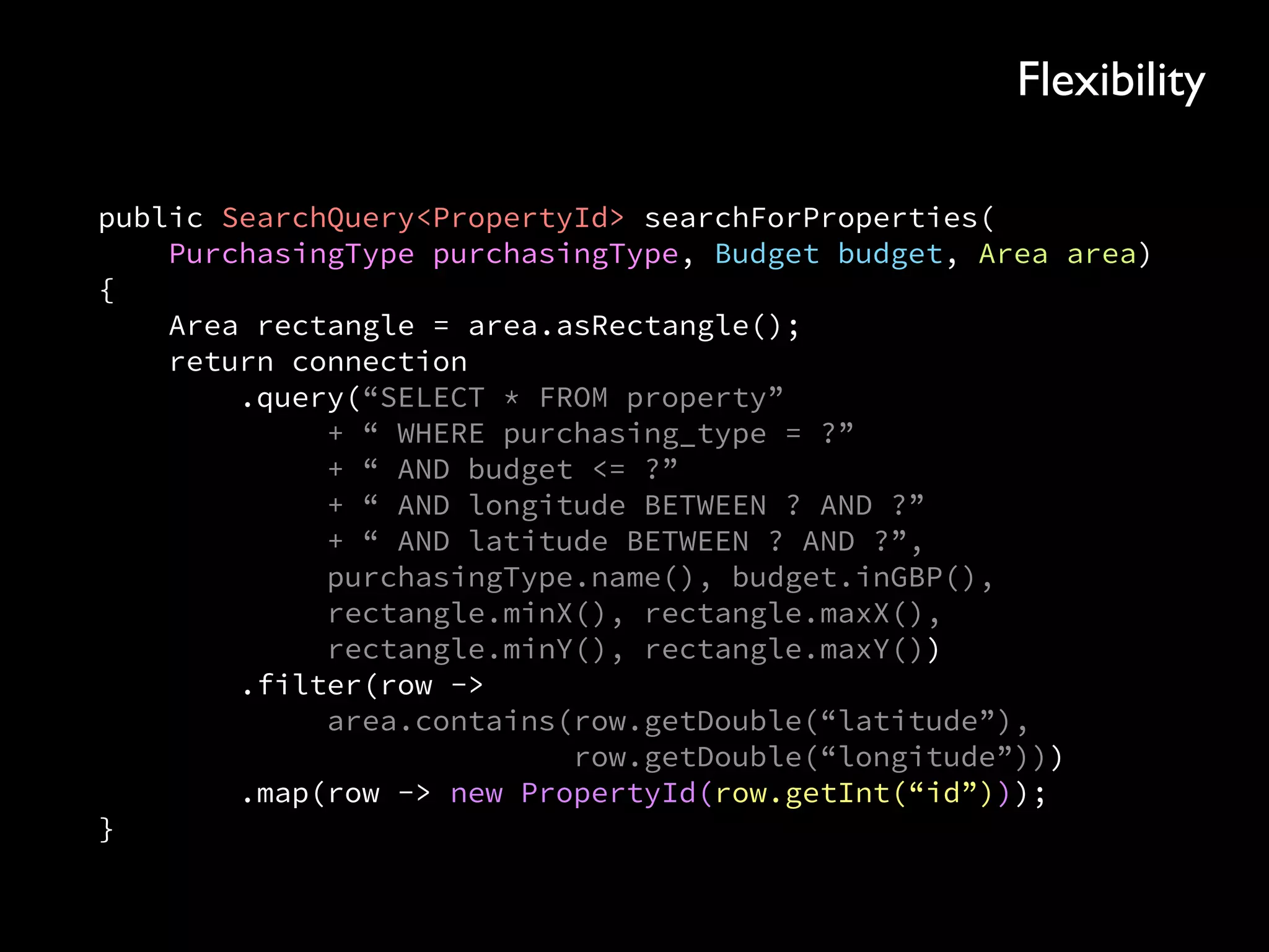 public SearchQuery<PropertyId> searchForProperties( 
PurchasingType purchasingType, Budget budget, Area area)
{ 
Area rectangle = area.asRectangle(); 
return connection 
.query(“SELECT * FROM property” 
+ “ WHERE purchasing_type = ?” 
+ “ AND budget <= ?” 
+ “ AND longitude BETWEEN ? AND ?” 
+ “ AND latitude BETWEEN ? AND ?”, 
purchasingType.name(), budget.inGBP(), 
rectangle.minX(), rectangle.maxX(), 
rectangle.minY(), rectangle.maxY()) 
.filter(row -> 
area.contains(row.getDouble(“latitude”), 
row.getDouble(“longitude”))) 
.map(row -> new PropertyId(row.getInt(“id”))); 
}
Flexibility
 