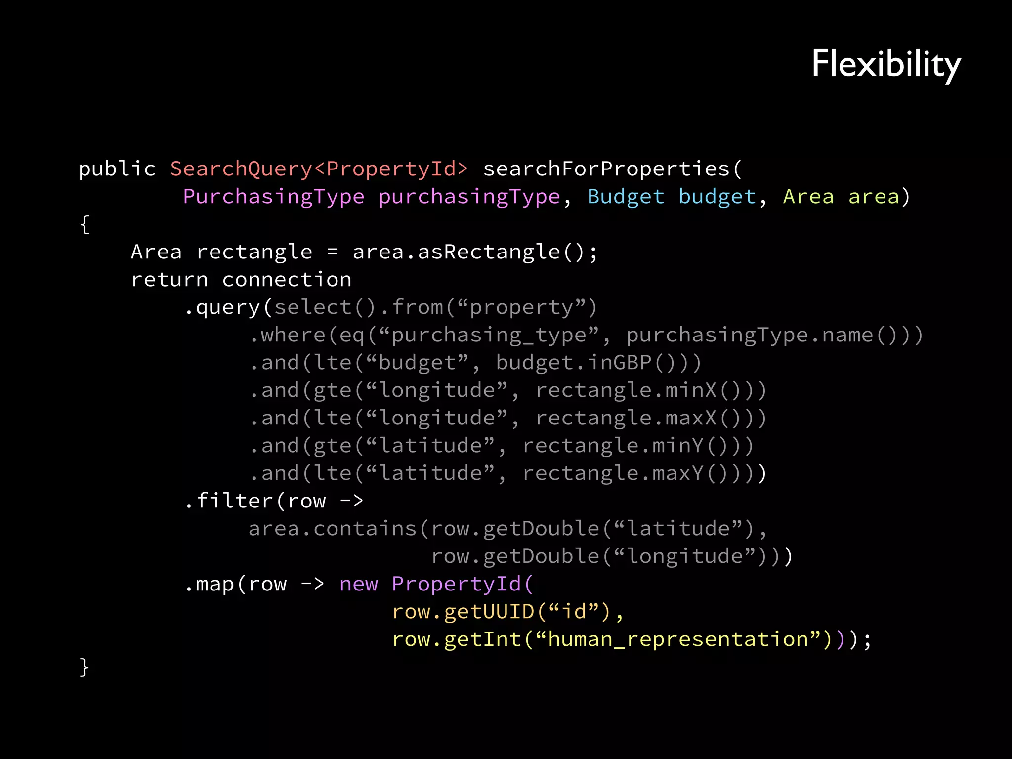 public SearchQuery<PropertyId> searchForProperties( 
PurchasingType purchasingType, Budget budget, Area area)
{ 
Area rectangle = area.asRectangle(); 
return connection 
.query(select().from(“property”) 
.where(eq(“purchasing_type”, purchasingType.name())) 
.and(lte(“budget”, budget.inGBP())) 
.and(gte(“longitude”, rectangle.minX())) 
.and(lte(“longitude”, rectangle.maxX())) 
.and(gte(“latitude”, rectangle.minY())) 
.and(lte(“latitude”, rectangle.maxY()))) 
.filter(row -> 
area.contains(row.getDouble(“latitude”), 
row.getDouble(“longitude”))) 
.map(row -> new PropertyId( 
row.getUUID(“id”), 
row.getInt(“human_representation”))); 
}
Flexibility
 