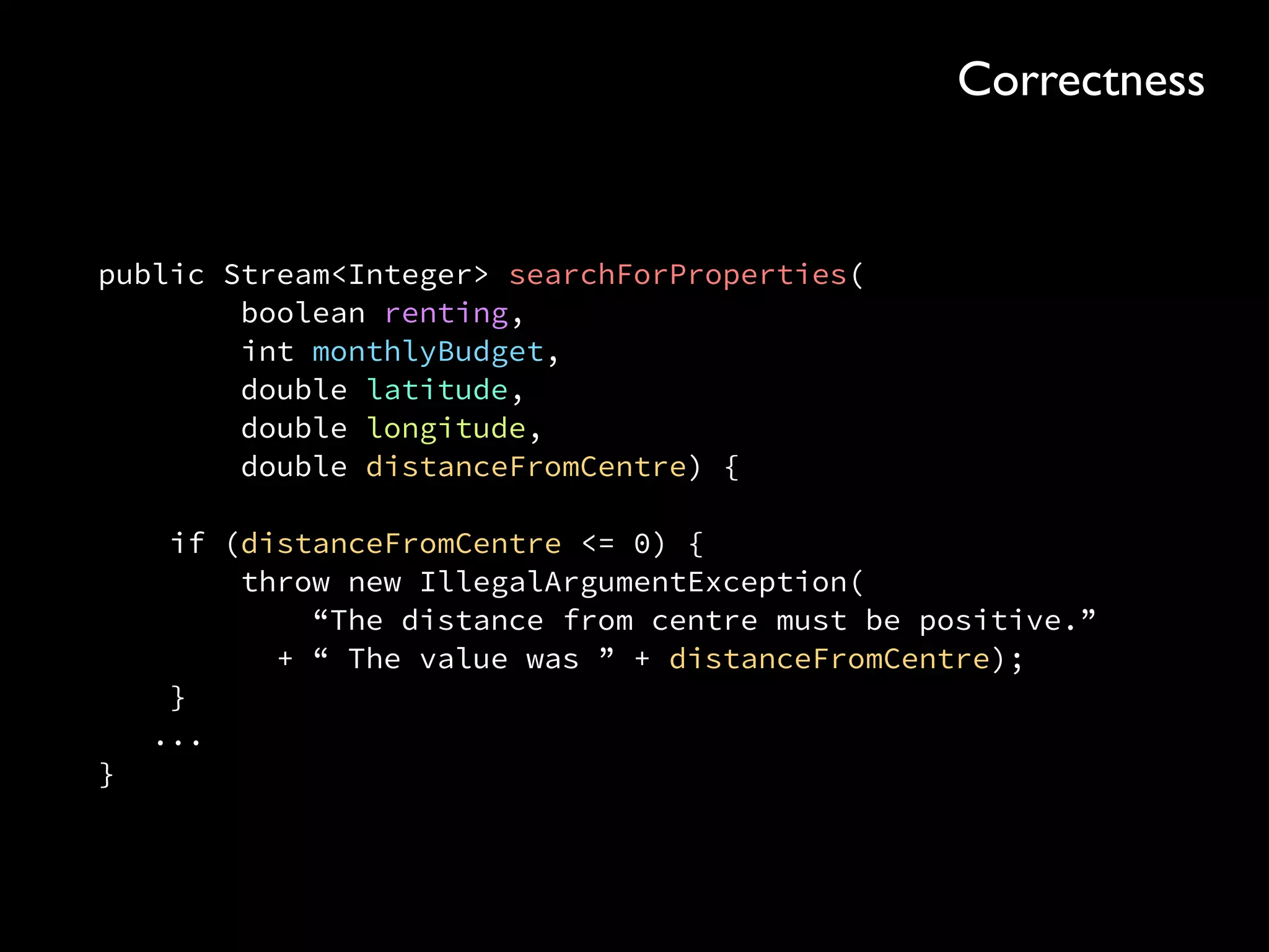 public Stream<Integer> searchForProperties( 
boolean renting, 
int monthlyBudget, 
double latitude, 
double longitude, 
double distanceFromCentre) { 
 
if (distanceFromCentre <= 0) { 
throw new IllegalArgumentException( 
“The distance from centre must be positive.” 
+ “ The value was ” + distanceFromCentre); 
} 
... 
}
Correctness
 