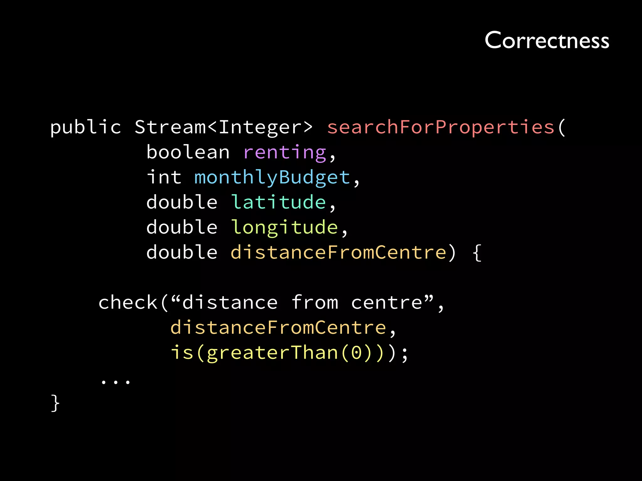 public Stream<Integer> searchForProperties( 
boolean renting, 
int monthlyBudget, 
double latitude, 
double longitude, 
double distanceFromCentre) { 
 
check(“distance from centre”, 
distanceFromCentre, 
is(greaterThan(0))); 
... 
}
Correctness
 