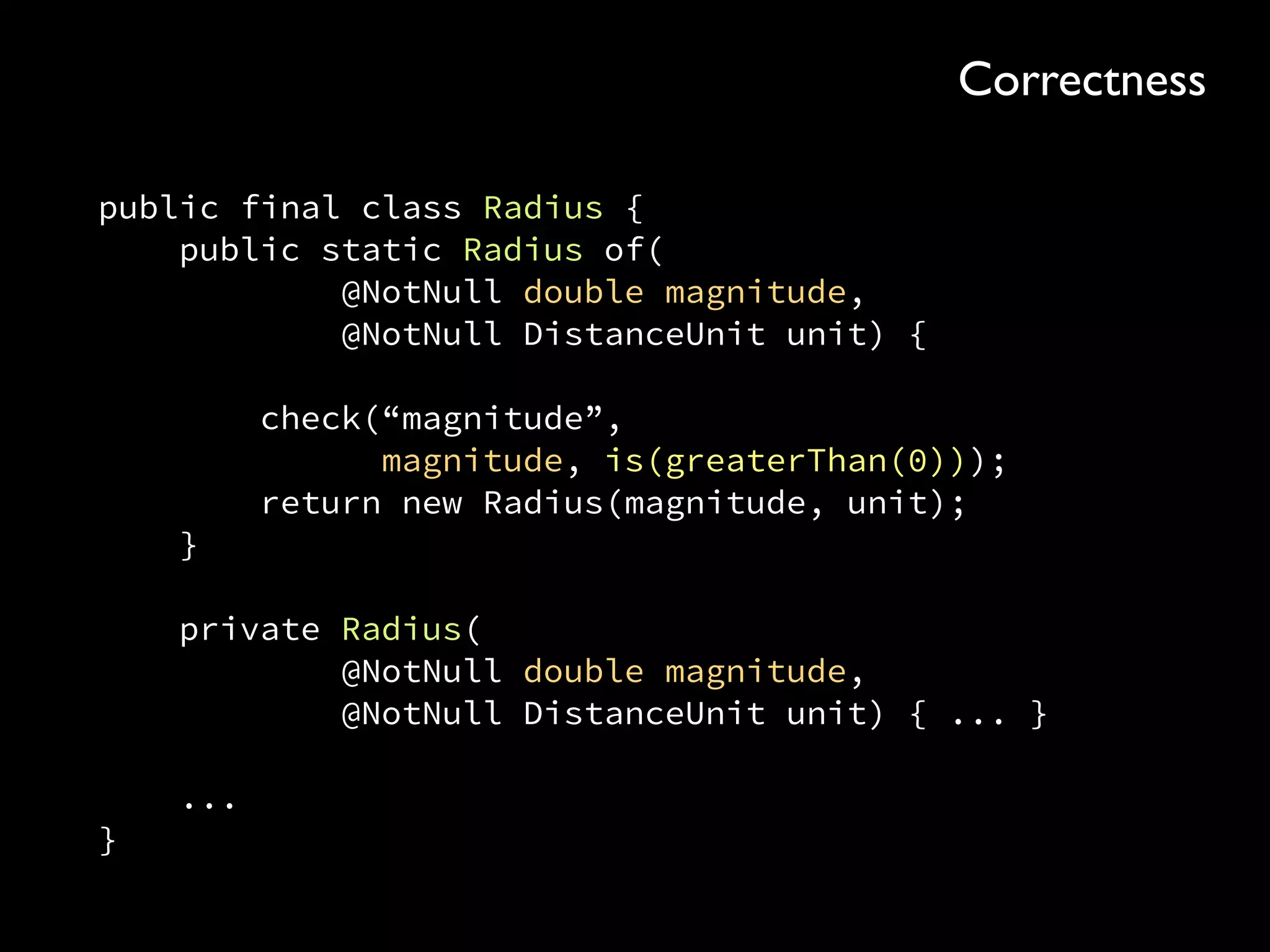 public final class Radius { 
public static Radius of( 
@NotNull double magnitude, 
@NotNull DistanceUnit unit) { 
 
check(“magnitude”, 
magnitude, is(greaterThan(0))); 
return new Radius(magnitude, unit); 
} 
 
private Radius( 
@NotNull double magnitude, 
@NotNull DistanceUnit unit) { ... } 
 
... 
}
Correctness
 