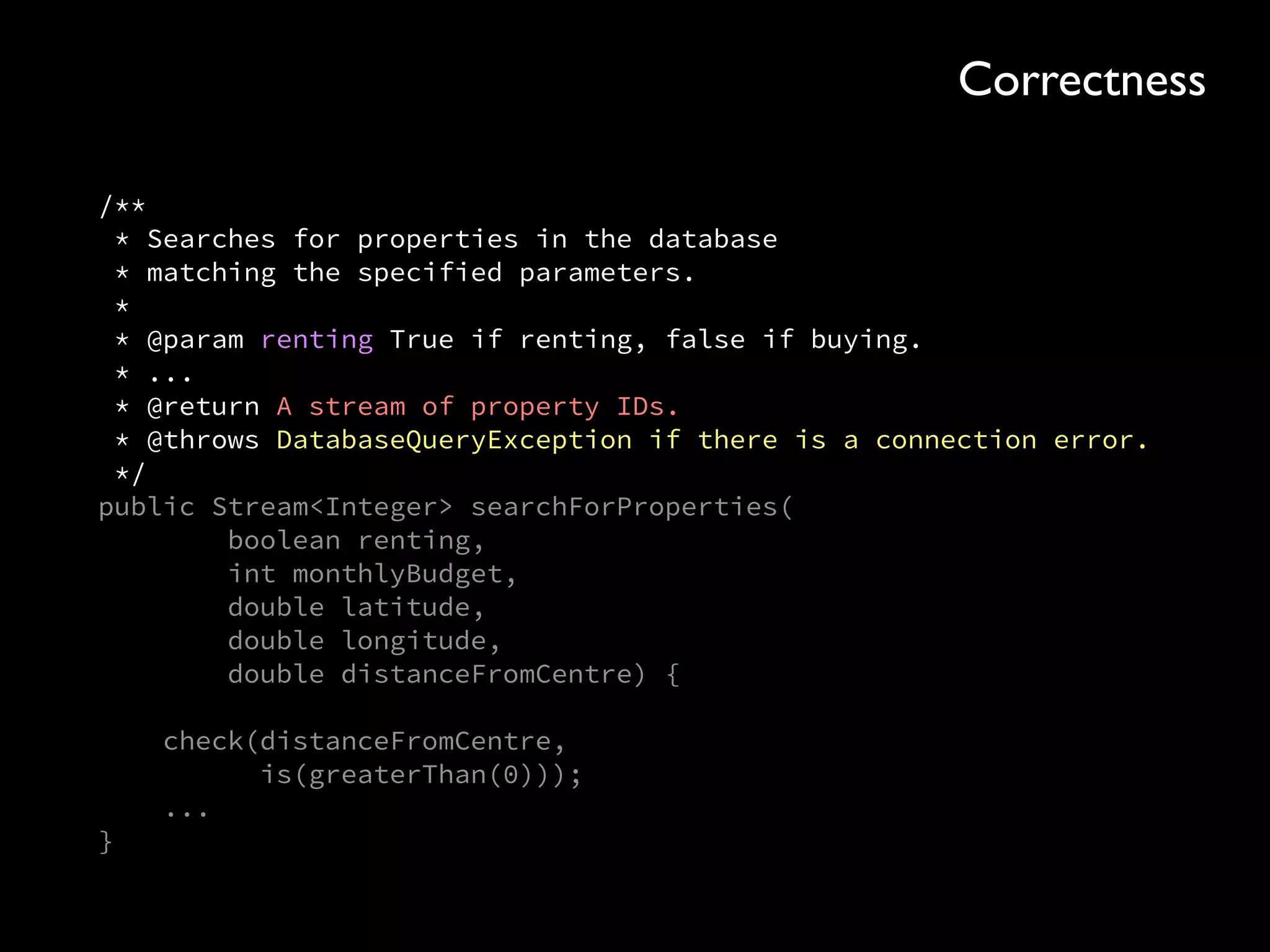 /** 
* Searches for properties in the database 
* matching the specified parameters. 
* 
* @param renting True if renting, false if buying. 
* ... 
* @return A stream of property IDs. 
* @throws DatabaseQueryException if there is a connection error. 
*/ 
public Stream<Integer> searchForProperties( 
boolean renting, 
int monthlyBudget, 
double latitude, 
double longitude, 
double distanceFromCentre) { 
 
check(distanceFromCentre, 
is(greaterThan(0))); 
... 
}
Correctness
 