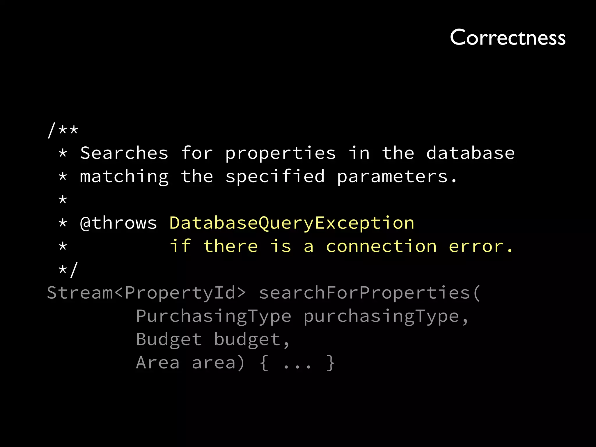 /** 
* Searches for properties in the database 
* matching the specified parameters. 
* 
* @throws DatabaseQueryException 
* if there is a connection error. 
*/ 
Stream<PropertyId> searchForProperties( 
PurchasingType purchasingType, 
Budget budget, 
Area area) { ... }
Correctness
 