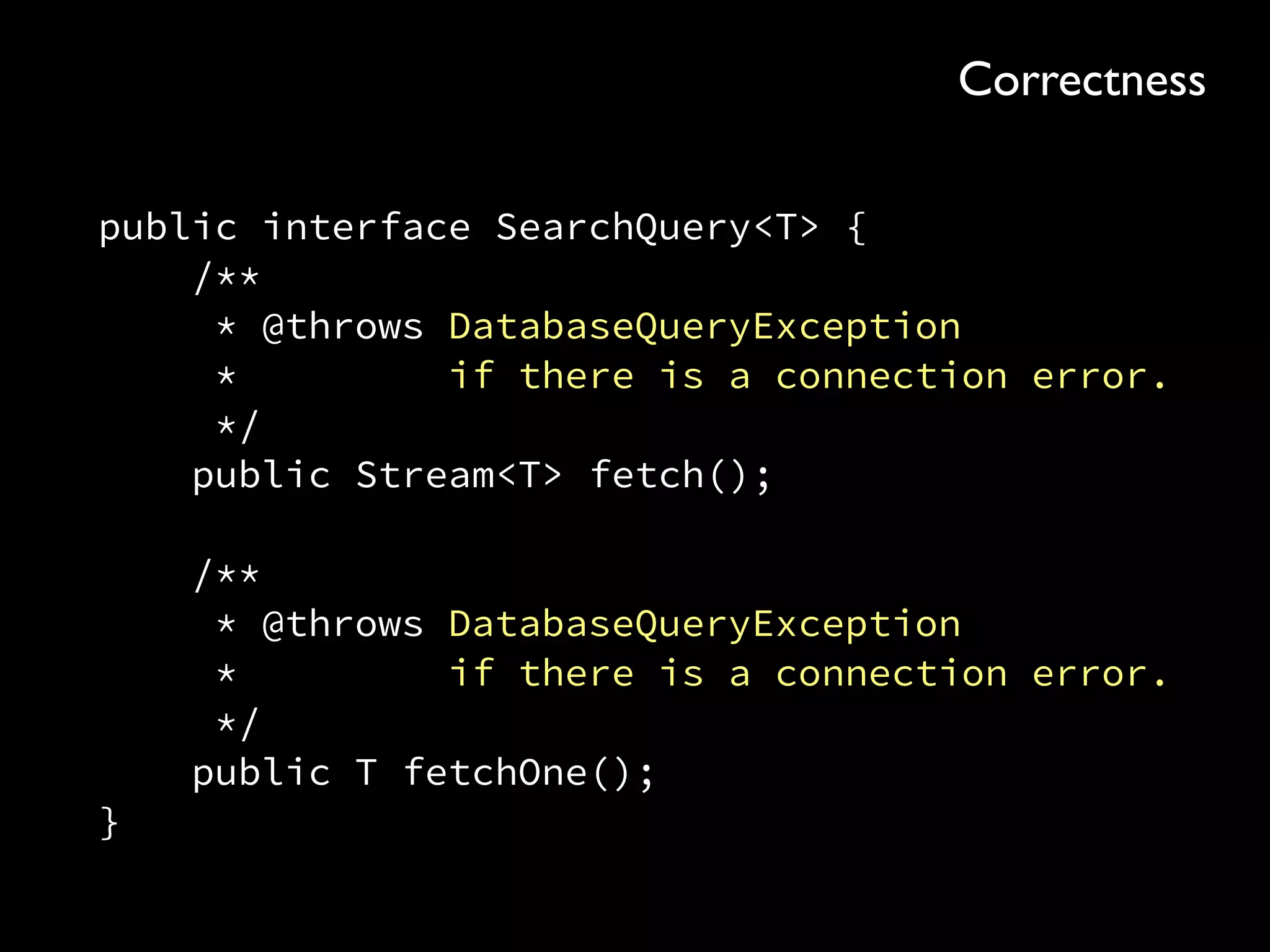 public interface SearchQuery<T> { 
/** 
* @throws DatabaseQueryException 
* if there is a connection error. 
*/ 
public Stream<T> fetch(); 
 
/** 
* @throws DatabaseQueryException 
* if there is a connection error. 
*/ 
public T fetchOne(); 
}
Correctness
 