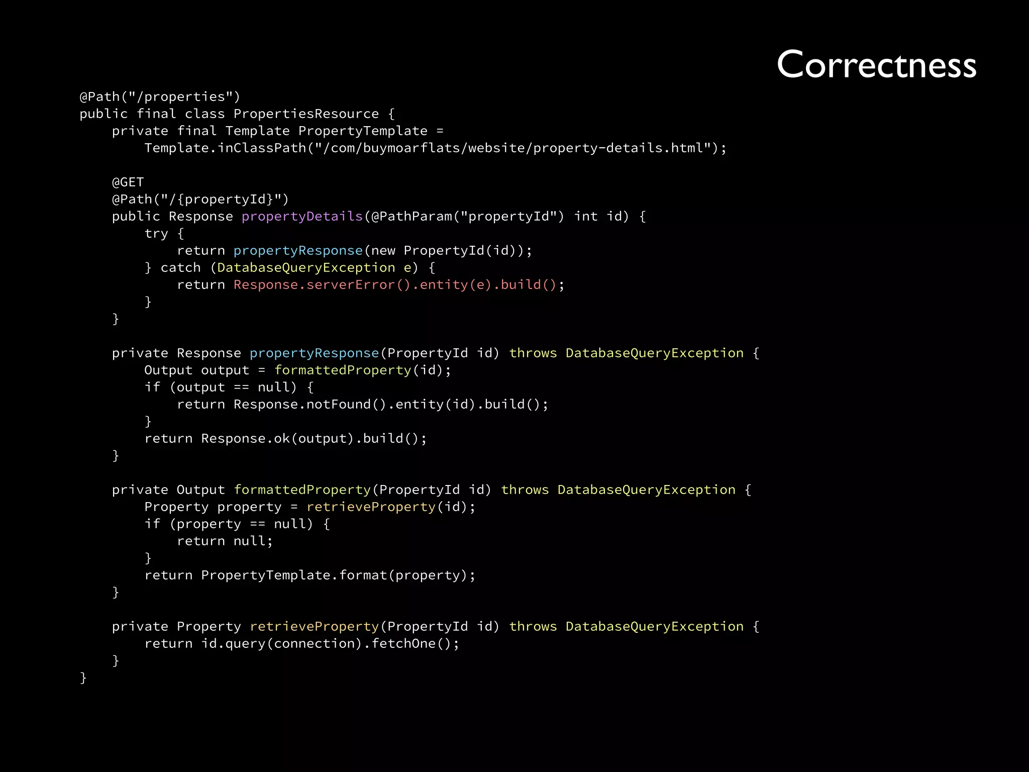 @Path("/properties") 
public final class PropertiesResource { 
private final Template PropertyTemplate = 
Template.inClassPath("/com/buymoarflats/website/property-details.html"); 
 
@GET 
@Path("/{propertyId}") 
public Response propertyDetails(@PathParam("propertyId") int id) { 
try { 
return propertyResponse(new PropertyId(id)); 
} catch (DatabaseQueryException e) { 
return Response.serverError().entity(e).build(); 
} 
} 
 
private Response propertyResponse(PropertyId id) throws DatabaseQueryException { 
Output output = formattedProperty(id); 
if (output == null) { 
return Response.notFound().entity(id).build(); 
} 
return Response.ok(output).build(); 
} 
 
private Output formattedProperty(PropertyId id) throws DatabaseQueryException { 
Property property = retrieveProperty(id); 
if (property == null) { 
return null; 
} 
return PropertyTemplate.format(property); 
} 
 
private Property retrieveProperty(PropertyId id) throws DatabaseQueryException { 
return id.query(connection).fetchOne(); 
} 
}
Correctness
 
