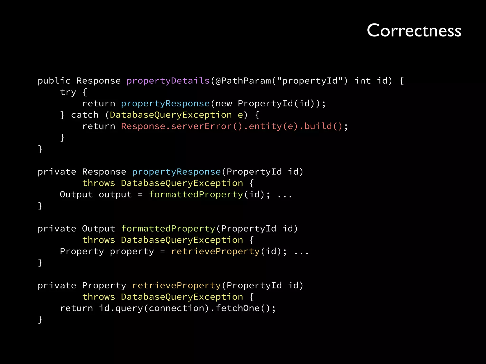 public Response propertyDetails(@PathParam("propertyId") int id) { 
try { 
return propertyResponse(new PropertyId(id)); 
} catch (DatabaseQueryException e) { 
return Response.serverError().entity(e).build(); 
} 
} 
 
private Response propertyResponse(PropertyId id) 
throws DatabaseQueryException { 
Output output = formattedProperty(id); ... 
} 
 
private Output formattedProperty(PropertyId id) 
throws DatabaseQueryException { 
Property property = retrieveProperty(id); ... 
} 
 
private Property retrieveProperty(PropertyId id) 
throws DatabaseQueryException { 
return id.query(connection).fetchOne(); 
}
Correctness
 