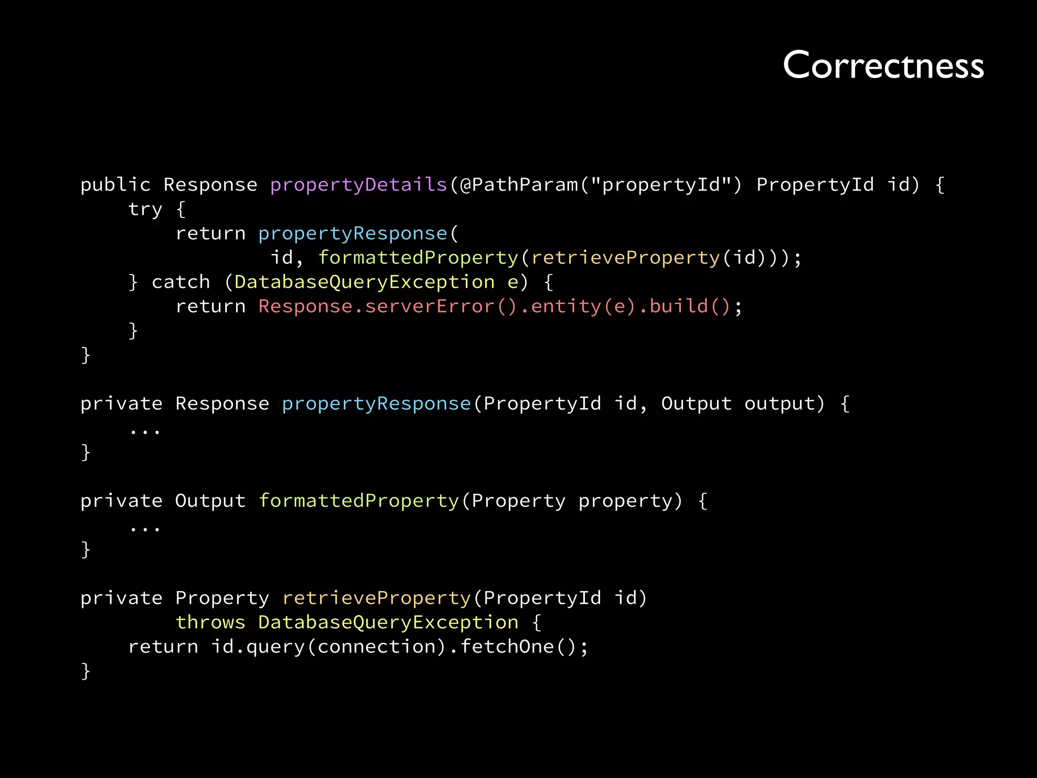 public Response propertyDetails(@PathParam("propertyId") PropertyId id) { 
try { 
return propertyResponse( 
id, formattedProperty(retrieveProperty(id))); 
} catch (DatabaseQueryException e) { 
return Response.serverError().entity(e).build(); 
} 
} 
 
private Response propertyResponse(PropertyId id, Output output) { 
... 
} 
 
private Output formattedProperty(Property property) { 
... 
} 
 
private Property retrieveProperty(PropertyId id) 
throws DatabaseQueryException { 
return id.query(connection).fetchOne(); 
}
Correctness
 