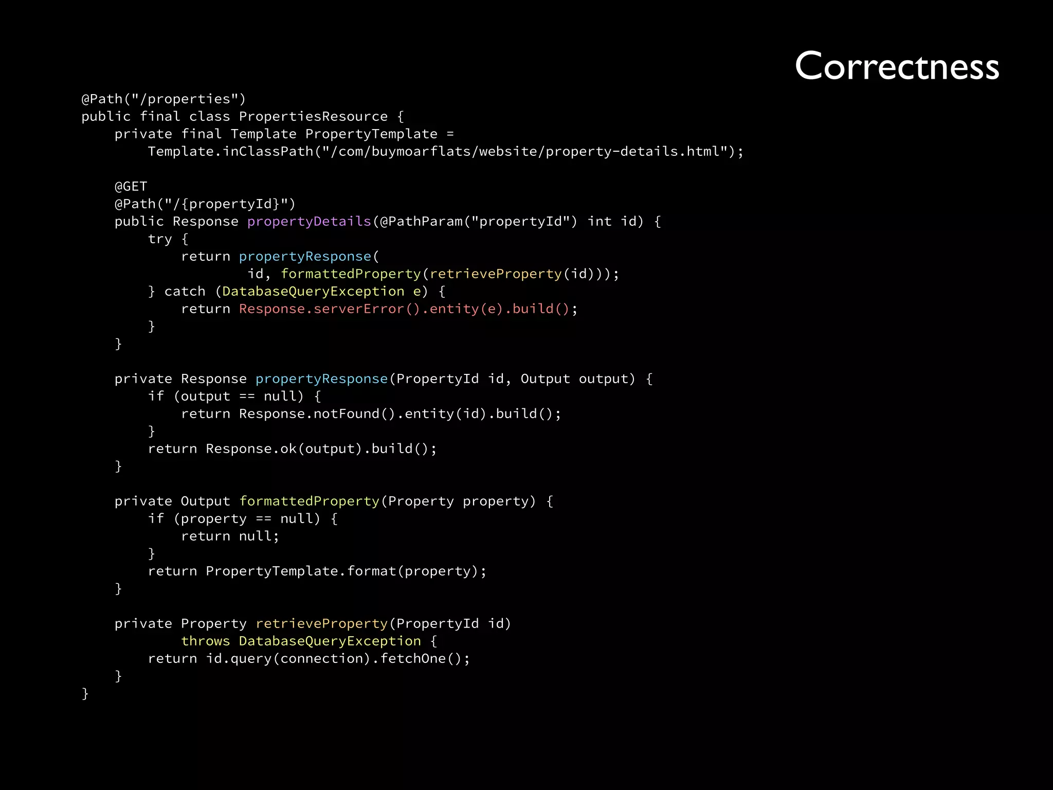 @Path("/properties") 
public final class PropertiesResource { 
private final Template PropertyTemplate = 
Template.inClassPath("/com/buymoarflats/website/property-details.html"); 
 
@GET 
@Path("/{propertyId}") 
public Response propertyDetails(@PathParam("propertyId") int id) { 
try { 
return propertyResponse( 
id, formattedProperty(retrieveProperty(id))); 
} catch (DatabaseQueryException e) { 
return Response.serverError().entity(e).build(); 
} 
} 
 
private Response propertyResponse(PropertyId id, Output output) { 
if (output == null) { 
return Response.notFound().entity(id).build(); 
} 
return Response.ok(output).build(); 
} 
 
private Output formattedProperty(Property property) { 
if (property == null) { 
return null; 
} 
return PropertyTemplate.format(property); 
} 
 
private Property retrieveProperty(PropertyId id) 
throws DatabaseQueryException { 
return id.query(connection).fetchOne(); 
} 
}
Correctness
 
