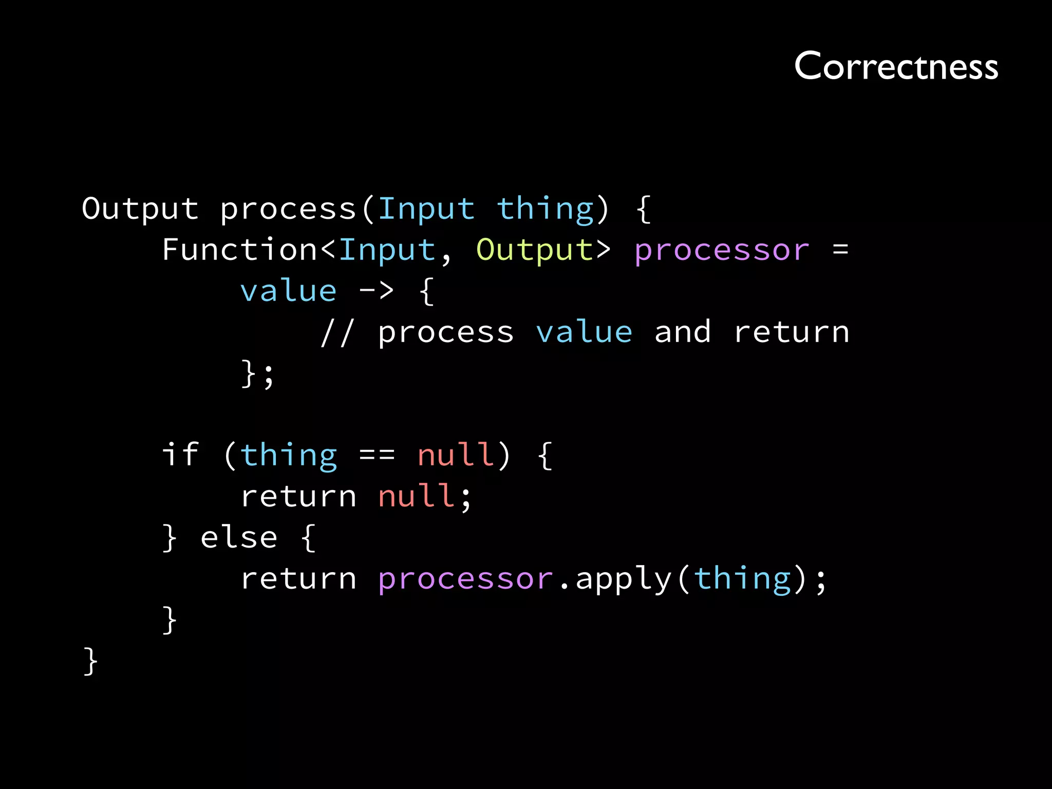 Output process(Input thing) { 
Function<Input, Output> processor = 
value -> { 
// process value and return 
}; 
 
if (thing == null) { 
return null; 
} else { 
return processor.apply(thing); 
} 
}
Correctness
 