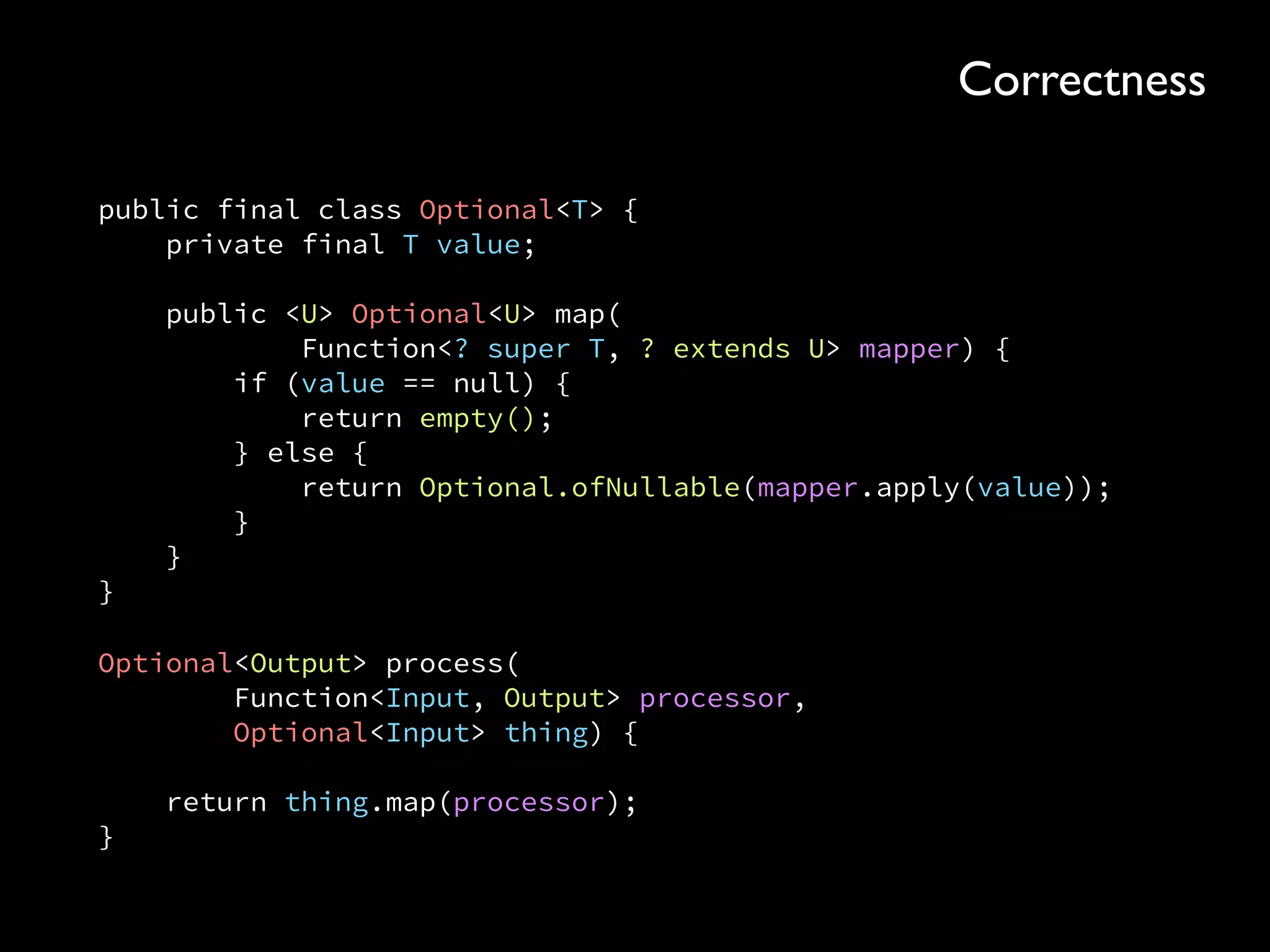 public final class Optional<T> { 
private final T value; 
 
public <U> Optional<U> map( 
Function<? super T, ? extends U> mapper) { 
if (value == null) { 
return empty(); 
} else { 
return Optional.ofNullable(mapper.apply(value)); 
} 
} 
}
Optional<Output> process( 
Function<Input, Output> processor, 
Optional<Input> thing) { 
 
return thing.map(processor); 
}
Correctness
 