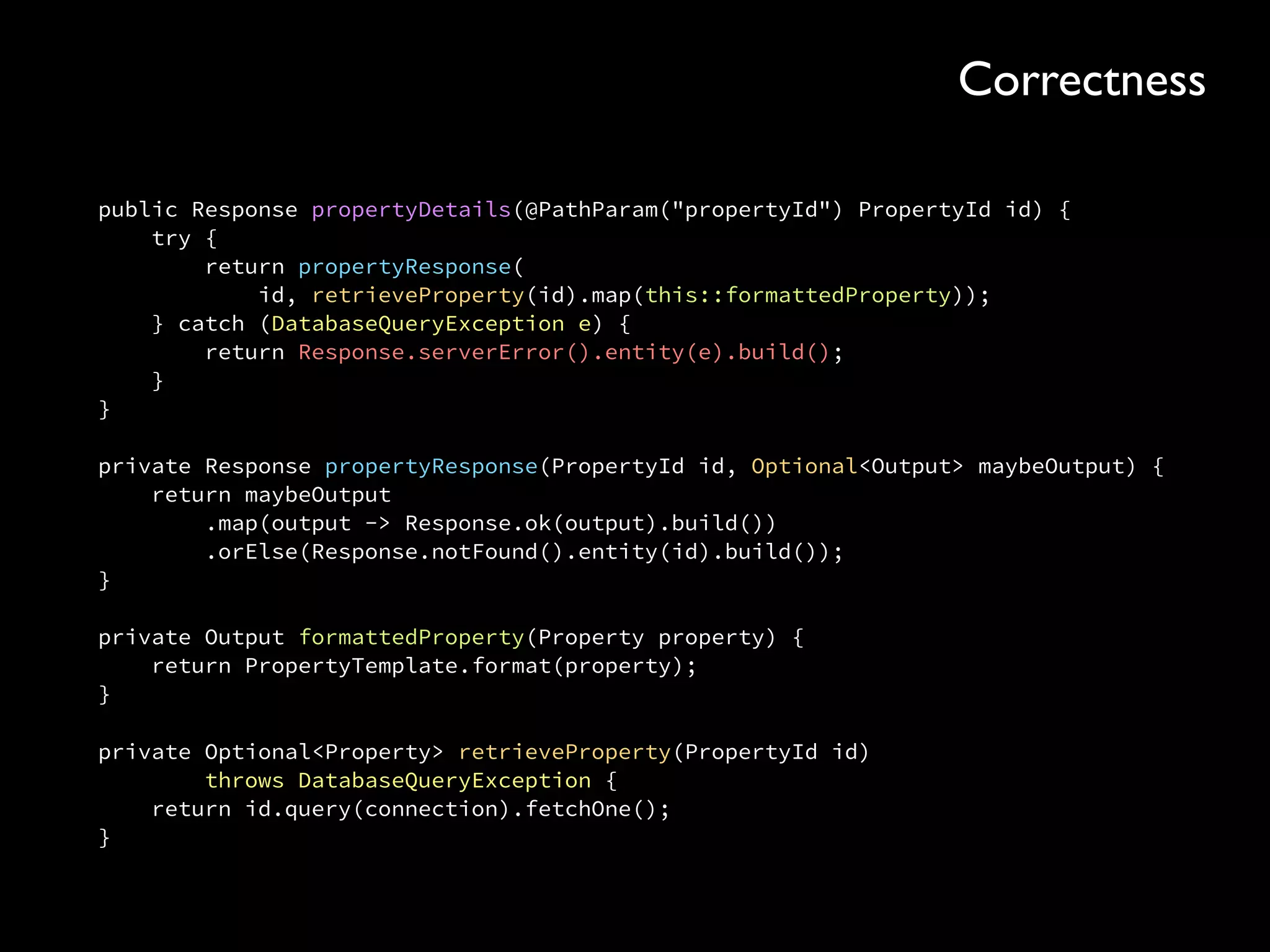 public Response propertyDetails(@PathParam("propertyId") PropertyId id) { 
try { 
return propertyResponse( 
id, retrieveProperty(id).map(this::formattedProperty)); 
} catch (DatabaseQueryException e) { 
return Response.serverError().entity(e).build(); 
} 
} 
 
private Response propertyResponse(PropertyId id, Optional<Output> maybeOutput) { 
return maybeOutput 
.map(output -> Response.ok(output).build()) 
.orElse(Response.notFound().entity(id).build()); 
} 
 
private Output formattedProperty(Property property) { 
return PropertyTemplate.format(property); 
}
private Optional<Property> retrieveProperty(PropertyId id) 
throws DatabaseQueryException { 
return id.query(connection).fetchOne(); 
}
Correctness
 