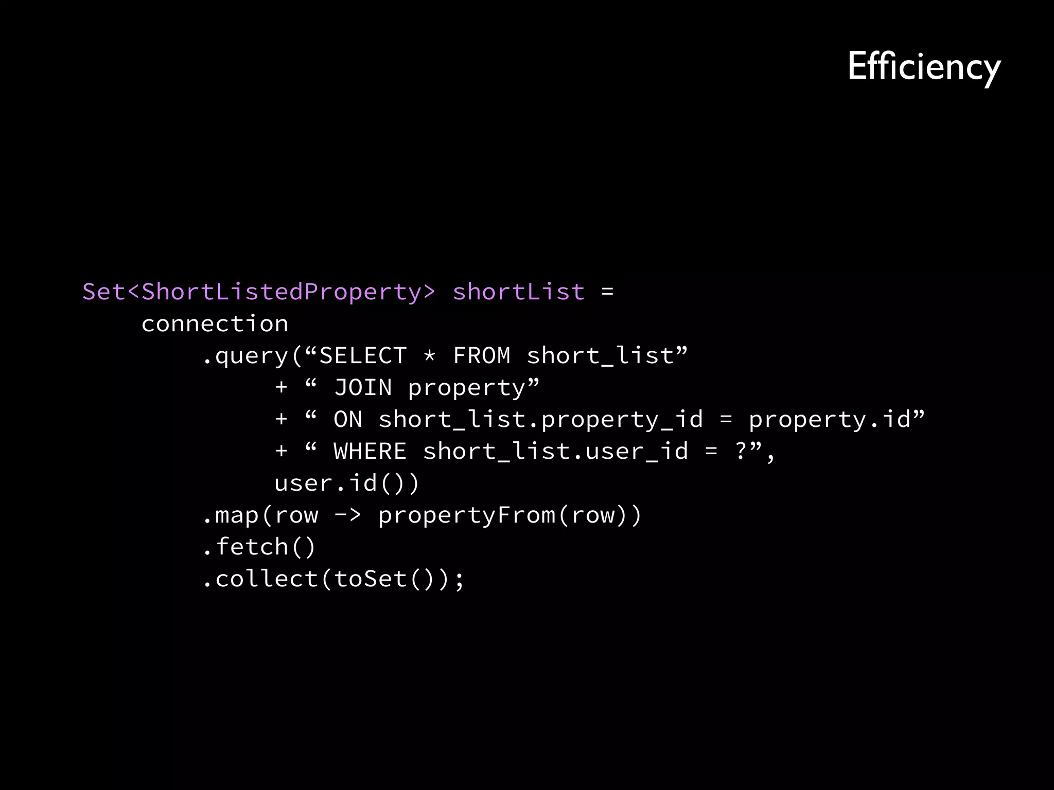 Set<ShortListedProperty> shortList = 
connection 
.query(“SELECT * FROM short_list” 
+ “ JOIN property” 
+ “ ON short_list.property_id = property.id” 
+ “ WHERE short_list.user_id = ?”, 
user.id()) 
.map(row -> propertyFrom(row)) 
.fetch() 
.collect(toSet());
Efﬁciency
 