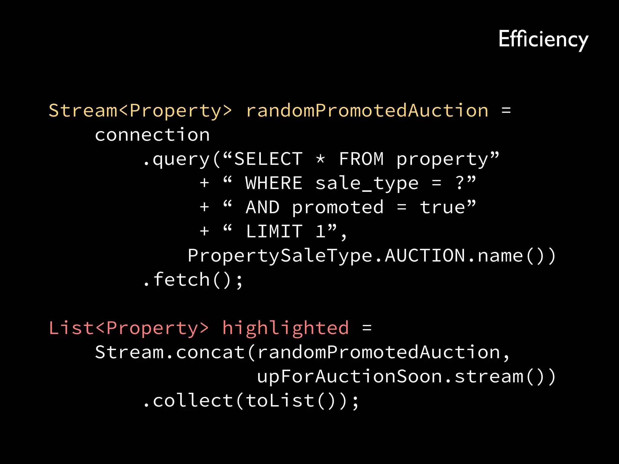 Stream<Property> randomPromotedAuction = 
connection 
.query(“SELECT * FROM property” 
+ “ WHERE sale_type = ?” 
+ “ AND promoted = true” 
+ “ LIMIT 1”, 
PropertySaleType.AUCTION.name()) 
.fetch(); 
 
List<Property> highlighted = 
Stream.concat(randomPromotedAuction, 
upForAuctionSoon.stream()) 
.collect(toList());
Efﬁciency
 
