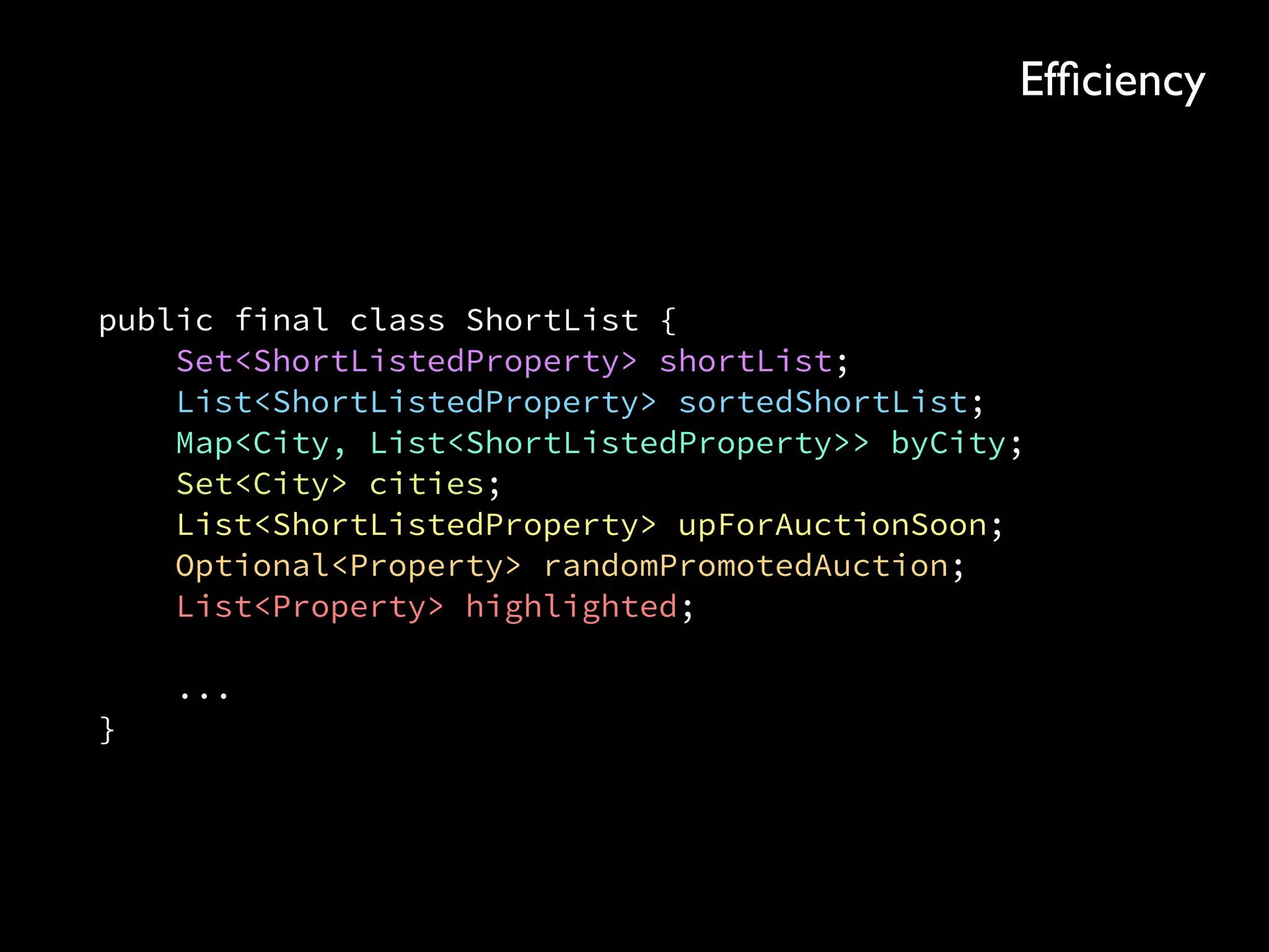 public final class ShortList { 
Set<ShortListedProperty> shortList; 
List<ShortListedProperty> sortedShortList; 
Map<City, List<ShortListedProperty>> byCity; 
Set<City> cities; 
List<ShortListedProperty> upForAuctionSoon; 
Optional<Property> randomPromotedAuction; 
List<Property> highlighted; 
 
... 
}
Efﬁciency
 