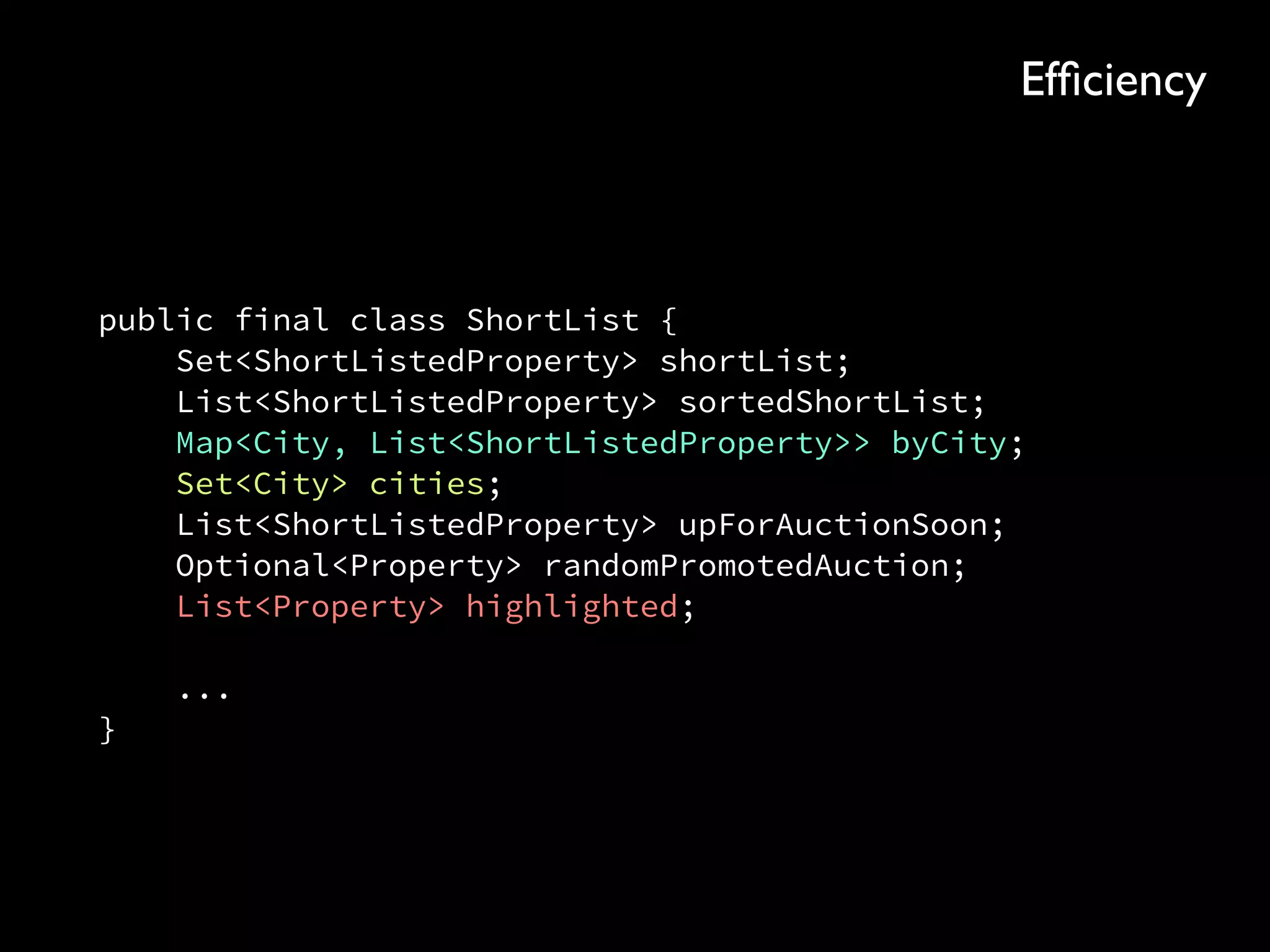 public final class ShortList { 
Set<ShortListedProperty> shortList; 
List<ShortListedProperty> sortedShortList; 
Map<City, List<ShortListedProperty>> byCity; 
Set<City> cities; 
List<ShortListedProperty> upForAuctionSoon; 
Optional<Property> randomPromotedAuction; 
List<Property> highlighted; 
 
... 
}
Efﬁciency
 