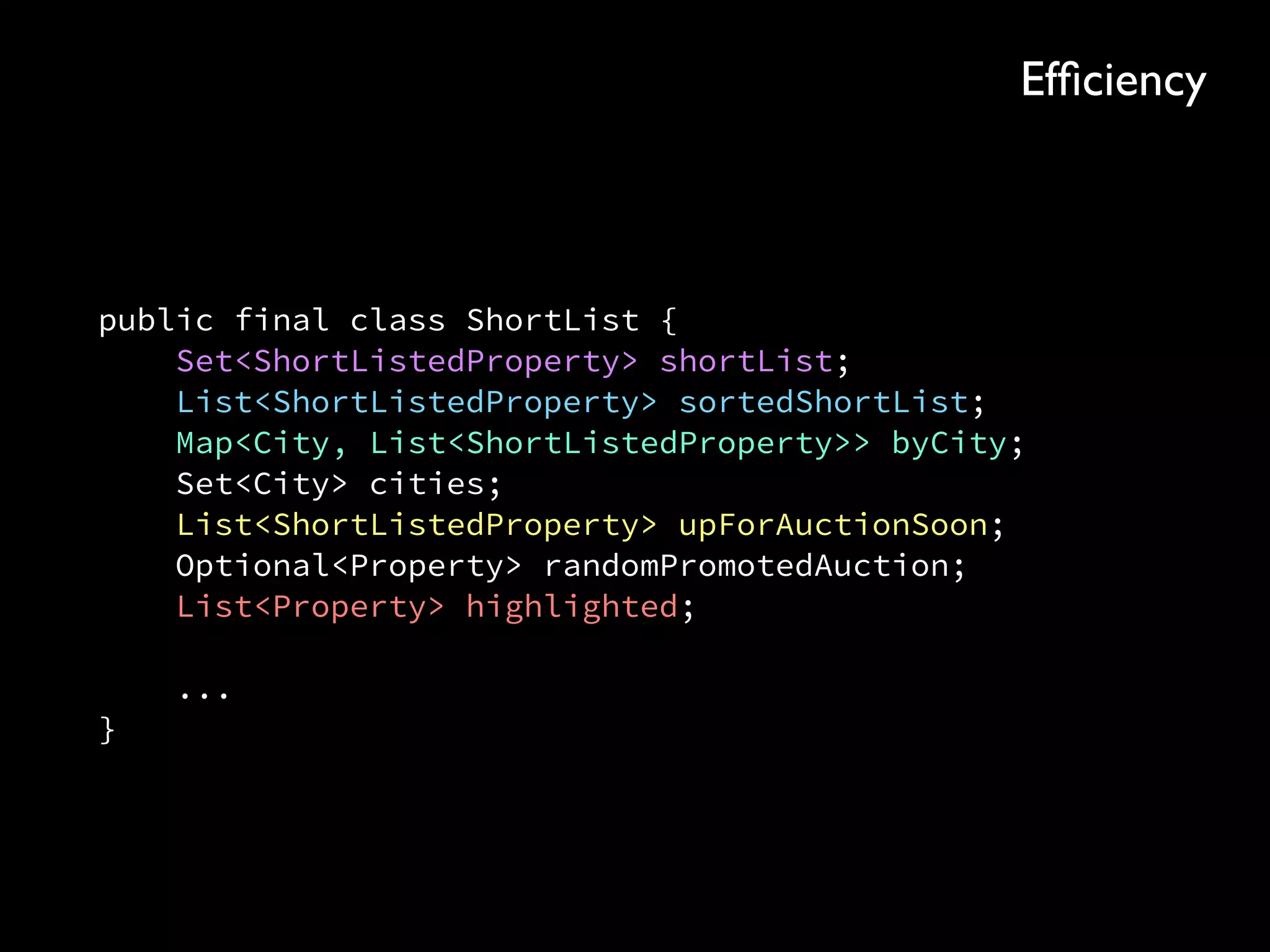 public final class ShortList { 
Set<ShortListedProperty> shortList; 
List<ShortListedProperty> sortedShortList; 
Map<City, List<ShortListedProperty>> byCity; 
Set<City> cities; 
List<ShortListedProperty> upForAuctionSoon; 
Optional<Property> randomPromotedAuction; 
List<Property> highlighted; 
 
... 
}
Efﬁciency
 