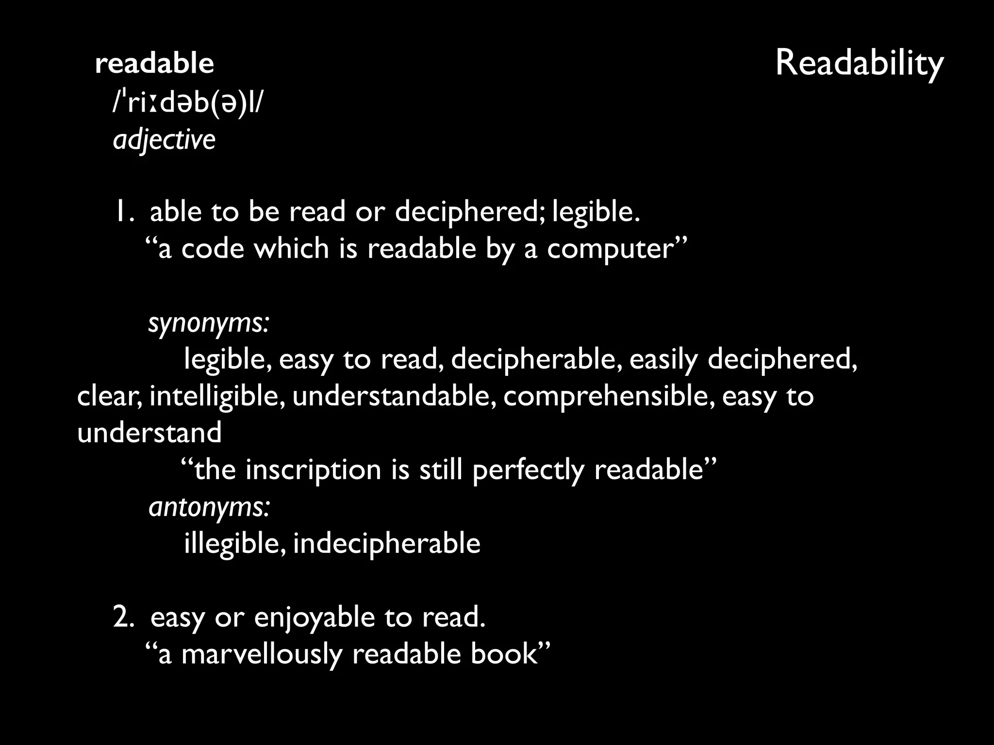 Readabilityreadable 
/ˈriːdəb(ə)l/ 
adjective
1. able to be read or deciphered; legible. 
“a code which is readable by a computer” 
 
synonyms: 
legible, easy to read, decipherable, easily deciphered,
clear, intelligible, understandable, comprehensible, easy to
understand 
“the inscription is still perfectly readable” 
antonyms: 
illegible, indecipherable 
 
2. easy or enjoyable to read. 
“a marvellously readable book”
 