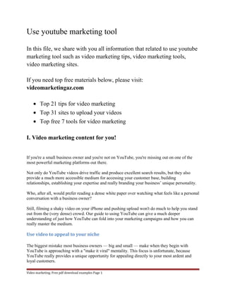 Use youtube marketing tool 
In this file, we share with you all information that related to use youtube 
marketing tool such as video marketing tips, video marketing tools, 
video marketing sites. 
If you need top free materials below, please visit: 
videomarketingaz.com 
· Top 21 tips for video marketing 
· Top 31 sites to upload your videos 
· Top free 7 tools for video marketing 
I. Video marketing content for you! 
If you're a small business owner and you're not on YouTube, you're missing out on one of the 
most powerful marketing platforms out there. 
Not only do YouTube videos drive traffic and produce excellent search results, but they also 
provide a much more accessible medium for accessing your customer base, building 
relationships, establishing your expertise and really branding your business’ unique personality. 
Who, after all, would prefer reading a dense white paper over watching what feels like a personal 
conversation with a business owner? 
Still, filming a shaky video on your iPhone and pushing upload won't do much to help you stand 
out from the (very dense) crowd. Our guide to using YouTube can give a much deeper 
understanding of just how YouTube can fold into your marketing campaigns and how you can 
really master the medium. 
Use video to appeal to your niche 
The biggest mistake most business owners — big and small — make when they begin with 
YouTube is approaching with a "make it viral" mentality. This focus is unfortunate, because 
YouTube really provides a unique opportunity for appealing directly to your most ardent and 
loyal customers. 
Video marketing. Free pdf download examples Page 1 
 